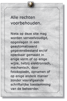 Alle rechten voorbehouden.  Niets op deze site mag worden verveelvoudigd, opgeslagen in een geautomatiseerd gegevensbestand en/of openbaar gemaakt in enige vorm of op enige wijze, hetzij elektronisch, mechanisch, door fotokopien, opnamen of op enige andere manier zonder voorafgaande schriftelijke toestemming van de beheerder.